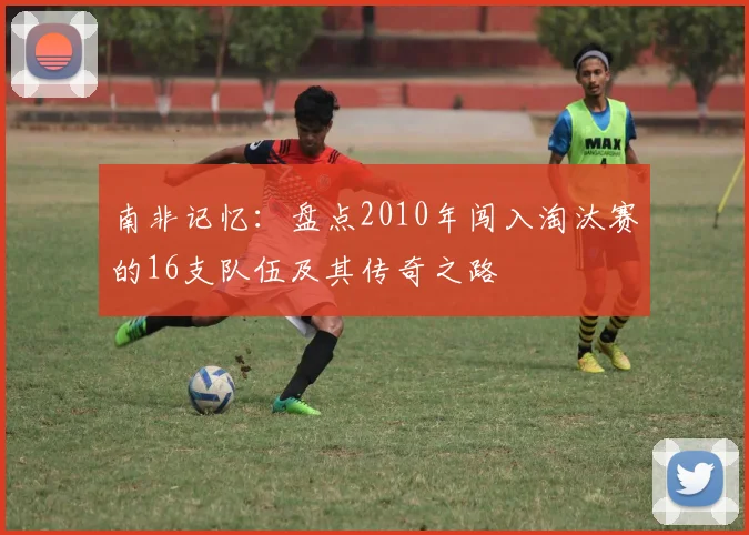 南非记忆:盘点2010年闯入淘汰赛的16支队伍及其传奇之路