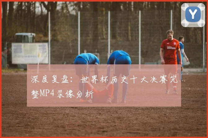 深度复盘:世界杯历史十大决赛完整MP4录像分析