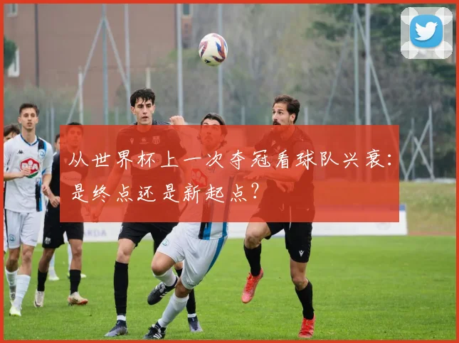 从世界杯上一次夺冠看球队兴衰:是终点还是新起点?