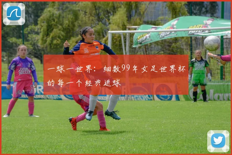 一球一世界:细数99年女足世界杯的每一个经典进球