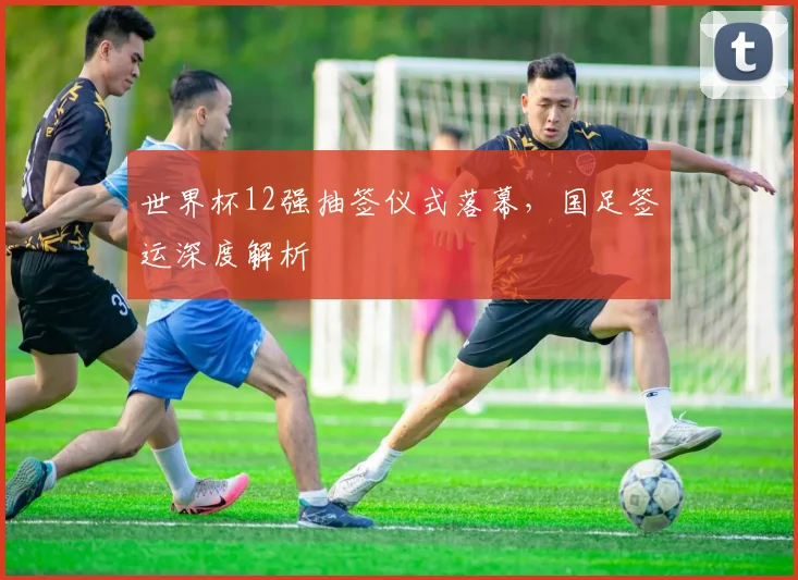 世界杯12强抽签仪式落幕,国足签运深度解析