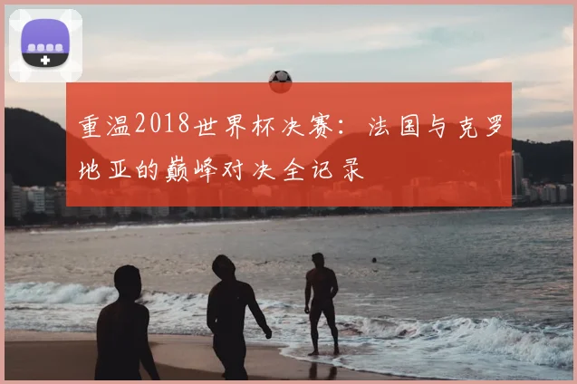 重温2018世界杯决赛:法国与克罗地亚的巅峰对决全记录