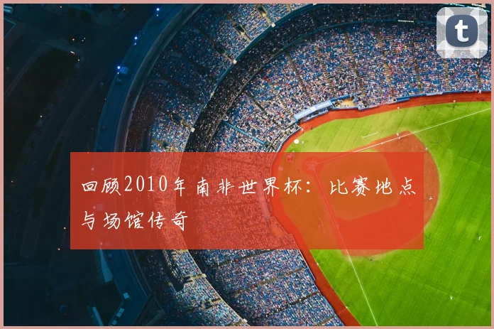 回顾2010年南非世界杯:比赛地点与场馆传奇