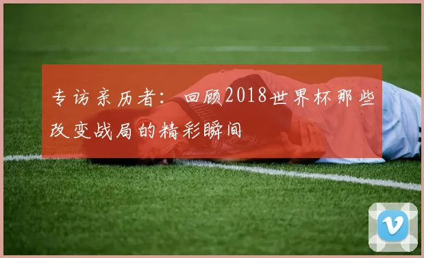 专访亲历者:回顾2018世界杯那些改变战局的精彩瞬间