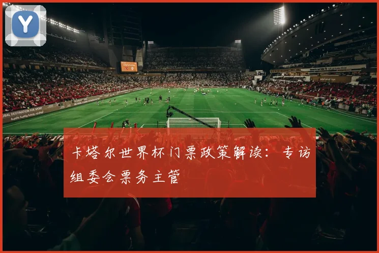 卡塔尔世界杯门票政策解读:专访组委会票务主管