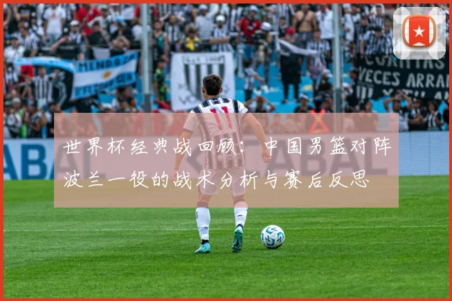 世界杯经典战回顾：中国男篮对阵波兰一役的战术分析与赛后反思