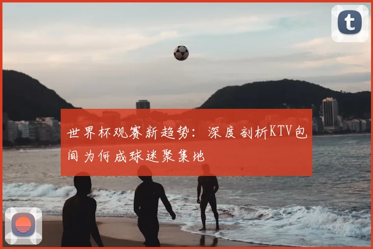 世界杯观赛新趋势：深度剖析KTV包间为何成球迷聚集地