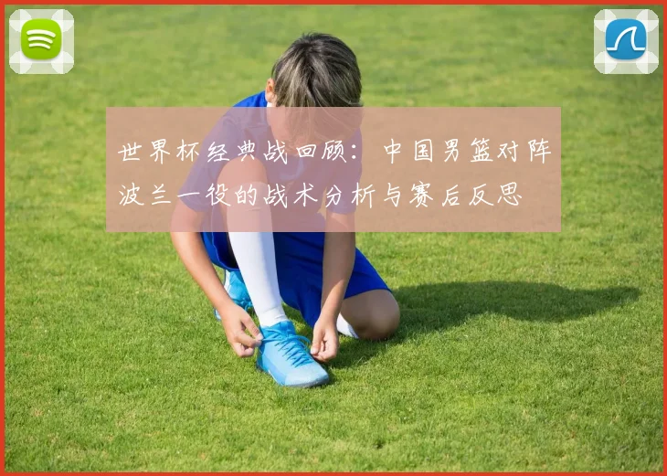 世界杯经典战回顾:中国男篮对阵波兰一役的战术分析与赛后反思