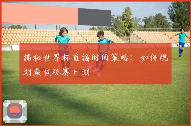 揭秘世界杯直播时间策略:如何规划最佳观赛计划