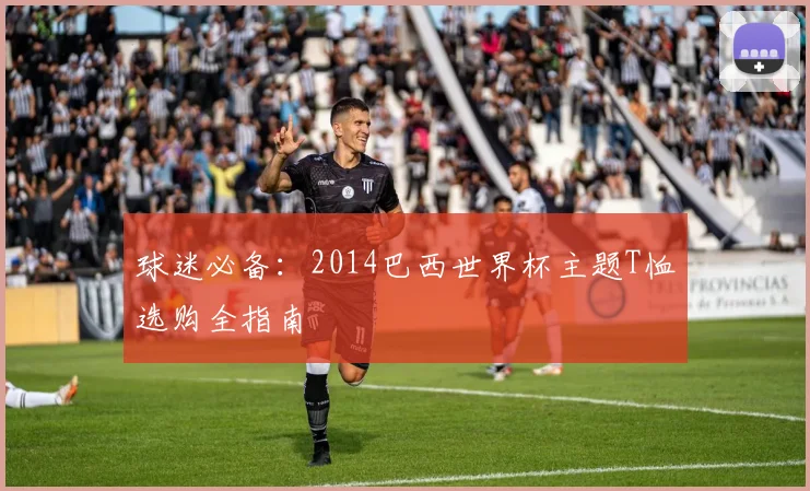 球迷必备:2014巴西世界杯主题T恤选购全指南