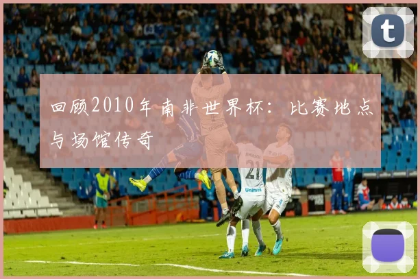 回顾2010年南非世界杯：比赛地点与场馆传奇