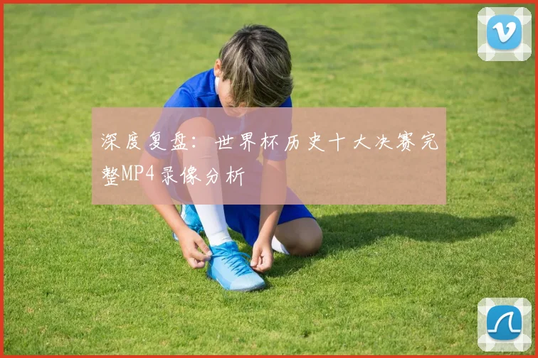 深度复盘：世界杯历史十大决赛完整MP4录像分析