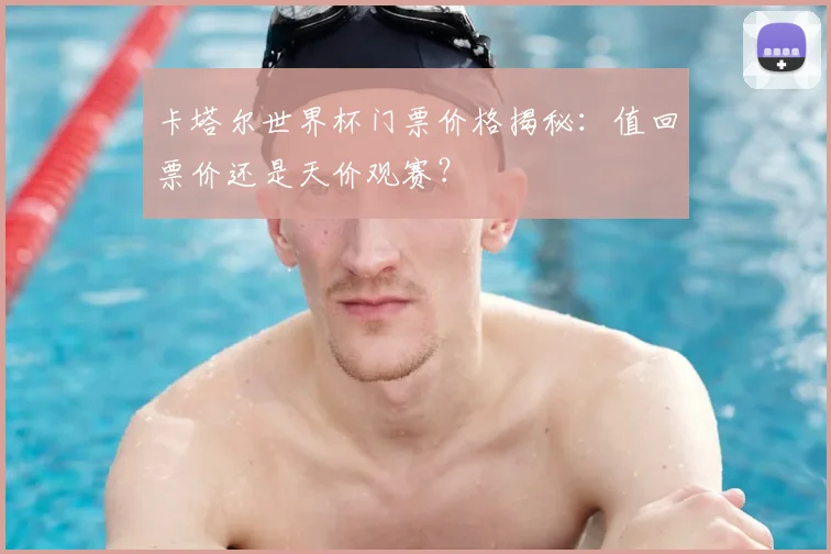 卡塔尔世界杯门票价格揭秘:值回票价还是天价观赛?