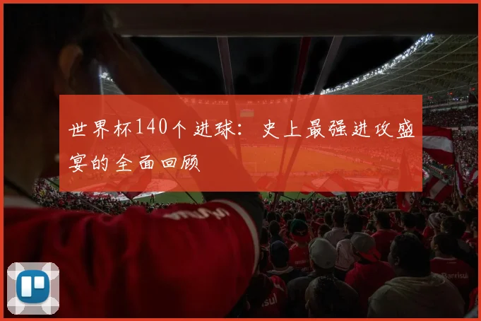 世界杯140个进球：史上最强进攻盛宴的全面回顾