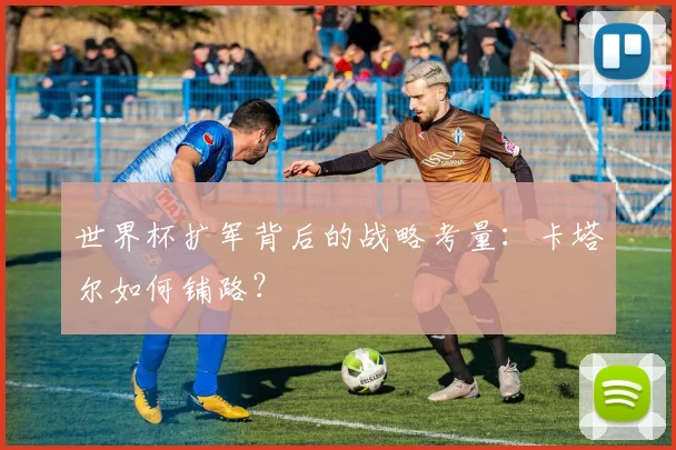 世界杯扩军背后的战略考量:卡塔尔如何铺路?