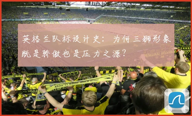 英格兰队标设计史：为何三狮形象既是骄傲也是压力之源？