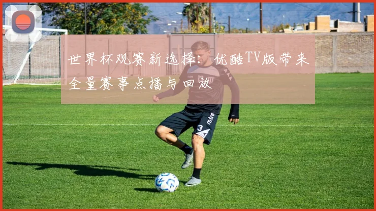 世界杯观赛新选择：优酷TV版带来全量赛事点播与回放