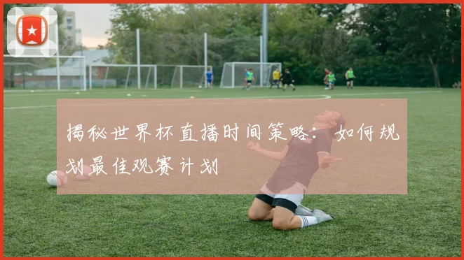 揭秘世界杯直播时间策略:如何规划最佳观赛计划