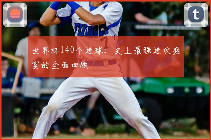 世界杯140个进球:史上最强进攻盛宴的全面回顾