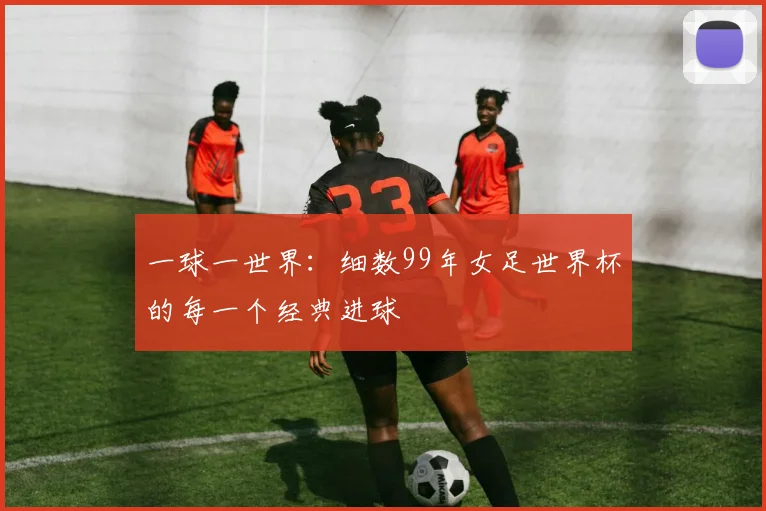 一球一世界：细数99年女足世界杯的每一个经典进球