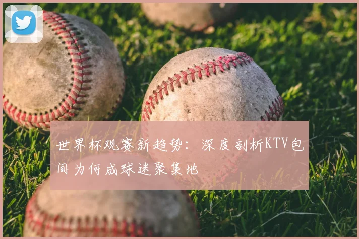 世界杯观赛新趋势：深度剖析KTV包间为何成球迷聚集地