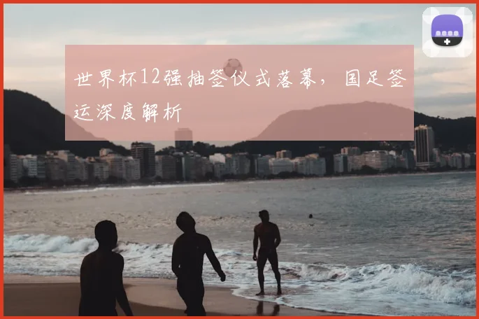 世界杯12强抽签仪式落幕，国足签运深度解析